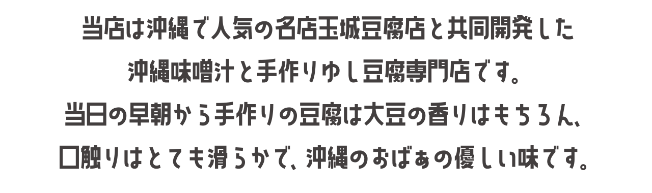 当店は沖縄で人気の名店玉城豆腐店と共同開発した沖縄味噌汁と手作りゆし豆腐専門店です。当日の早朝から手作りの豆腐は大豆の香りはもちろん、口触りはとても滑らかで、沖縄のおばぁの優しい味です。