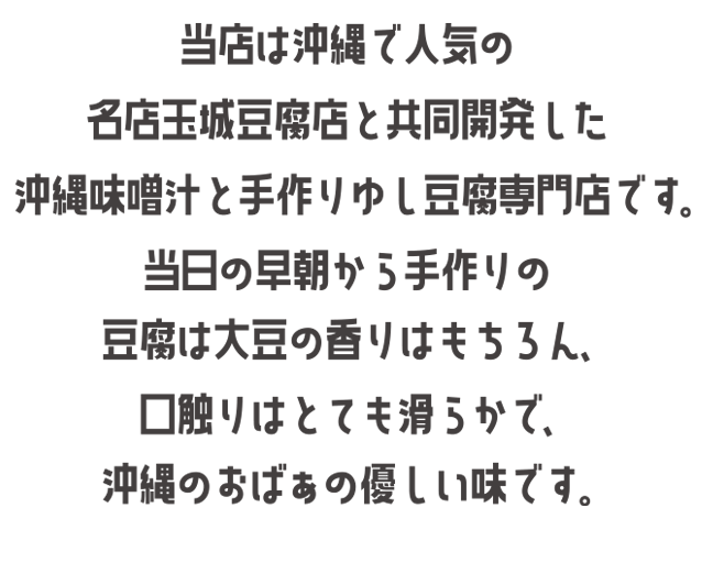 当店は沖縄で人気の名店玉城豆腐店と共同開発した沖縄味噌汁と手作りゆし豆腐専門店です。当日の早朝から手作りの豆腐は大豆の香りはもちろん、口触りはとても滑らかで、沖縄のおばぁの優しい味です。